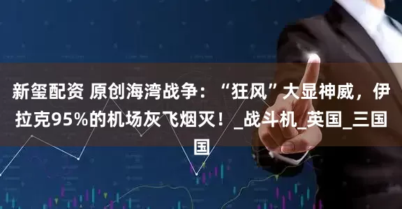 新玺配资 原创海湾战争：“狂风”大显神威，伊拉克95%的机场灰飞烟灭！_战斗机_英国_三国