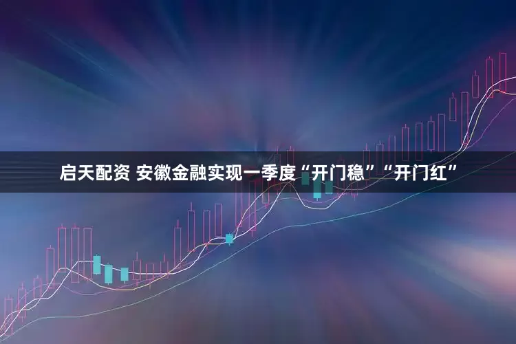 启天配资 安徽金融实现一季度“开门稳”“开门红”