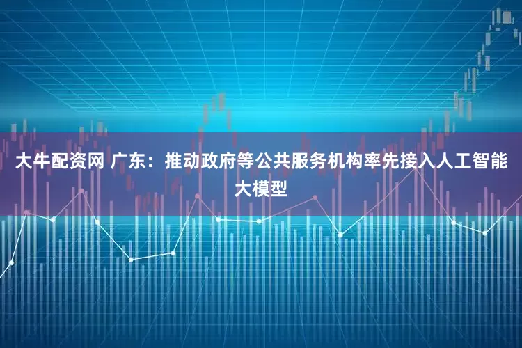 大牛配资网 广东：推动政府等公共服务机构率先接入人工智能大模型