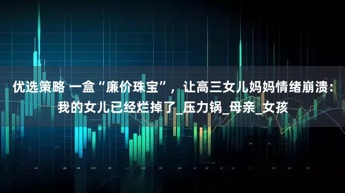 优选策略 一盒“廉价珠宝”，让高三女儿妈妈情绪崩溃：我的女儿已经烂掉了_压力锅_母亲_女孩