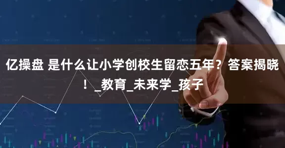 亿操盘 是什么让小学创校生留恋五年？答案揭晓！_教育_未来学_孩子