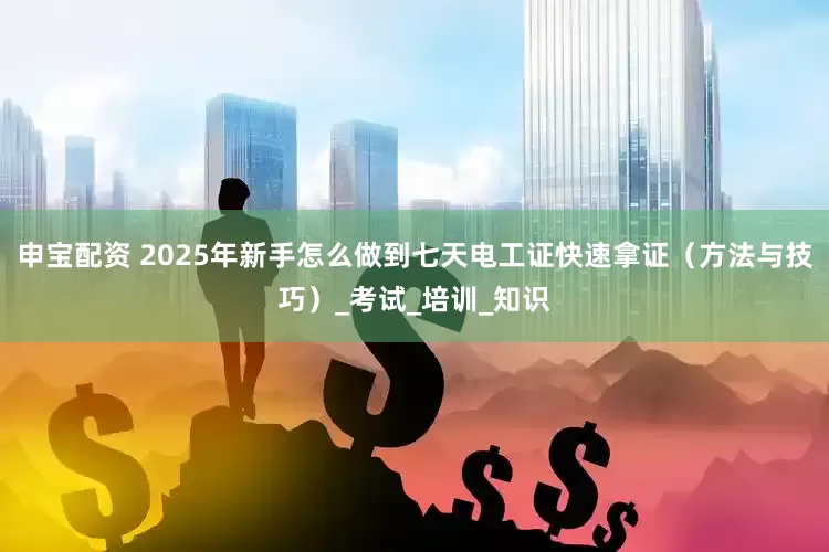 申宝配资 2025年新手怎么做到七天电工证快速拿证（方法与技巧）_考试_培训_知识