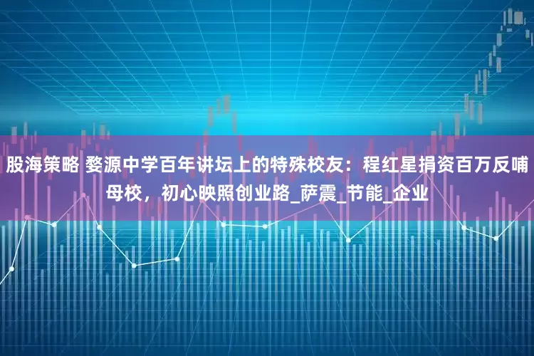 股海策略 婺源中学百年讲坛上的特殊校友：程红星捐资百万反哺母校，初心映照创业路_萨震_节能_企业