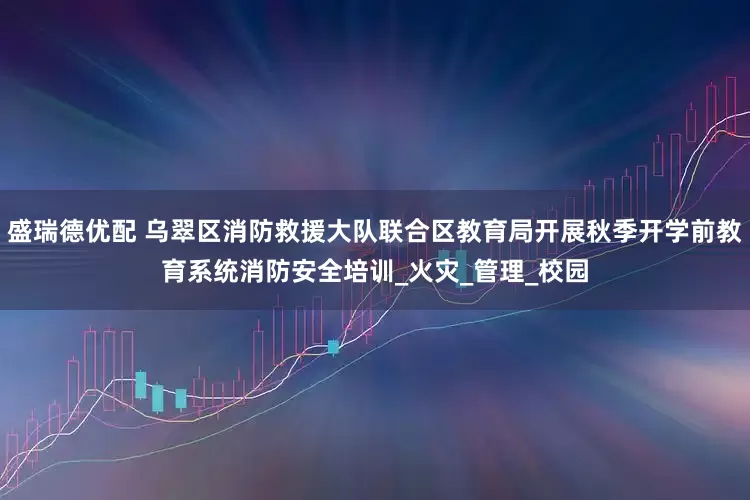 盛瑞德优配 乌翠区消防救援大队联合区教育局开展秋季开学前教育系统消防安全培训_火灾_管理_校园