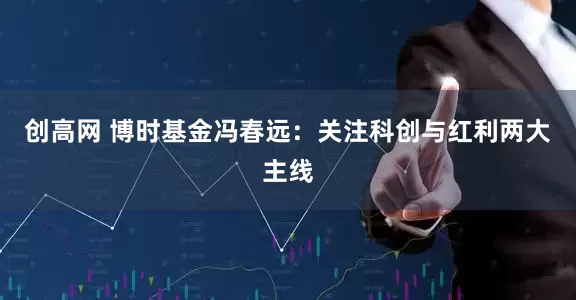 创高网 博时基金冯春远：关注科创与红利两大主线