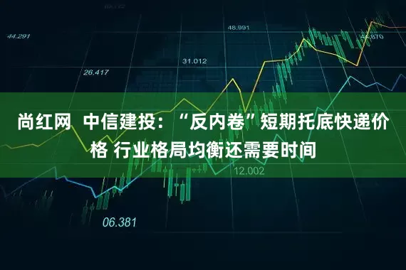 尚红网  中信建投：“反内卷”短期托底快递价格 行业格局均衡还需要时间