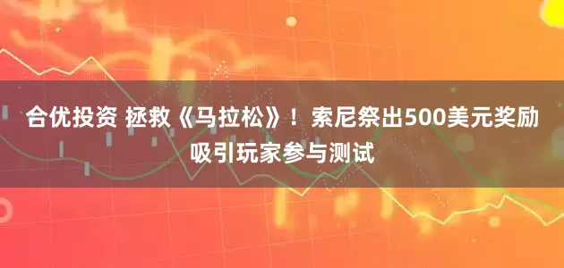 合优投资 拯救《马拉松》！索尼祭出500美元奖励吸引玩家参与测试