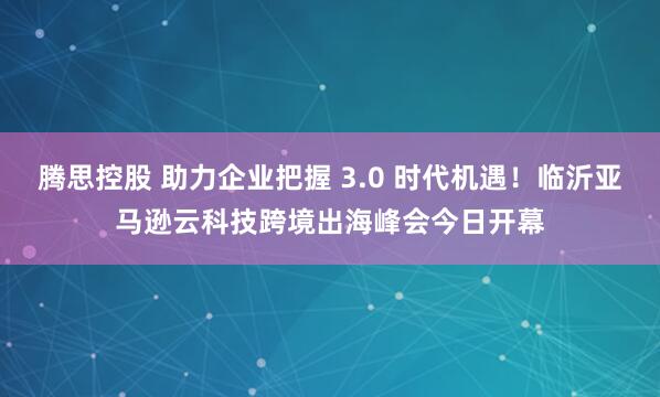 腾思控股 助力企业把握 3.0 时代机遇！临沂亚马逊云科技跨境出海峰会今日开幕