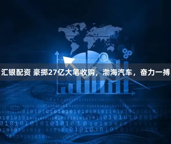 汇银配资 豪掷27亿大笔收购，渤海汽车，奋力一搏