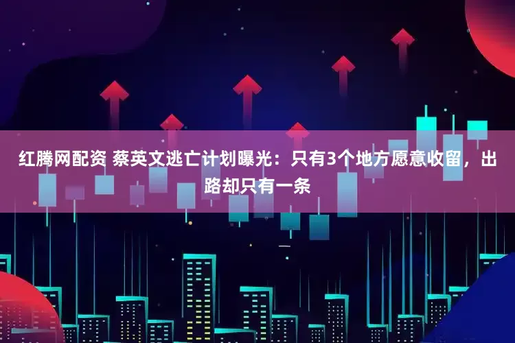 红腾网配资 蔡英文逃亡计划曝光：只有3个地方愿意收留，出路却只有一条