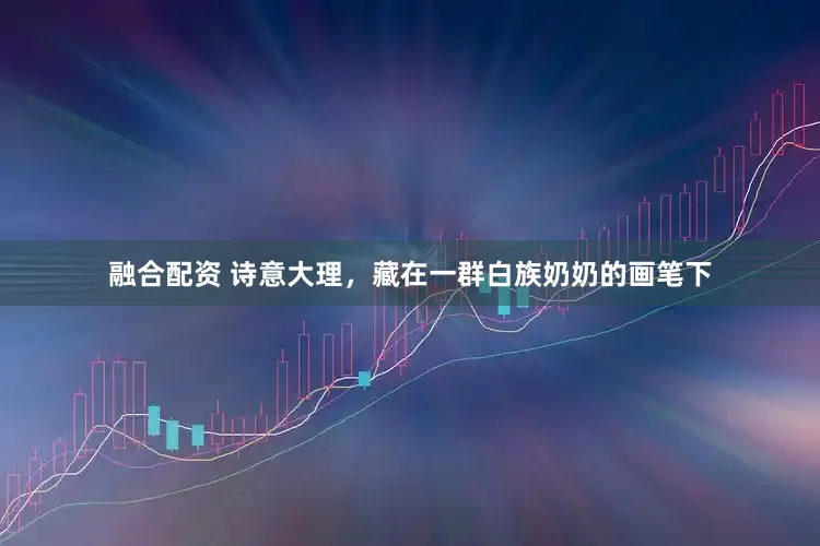 融合配资 诗意大理，藏在一群白族奶奶的画笔下