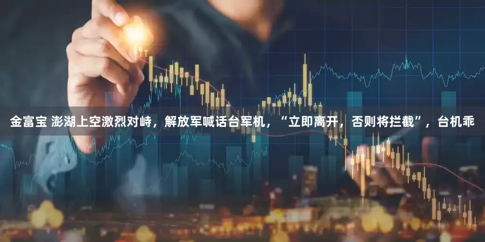 金富宝 澎湖上空激烈对峙，解放军喊话台军机，“立即离开，否则将拦截”，台机乖