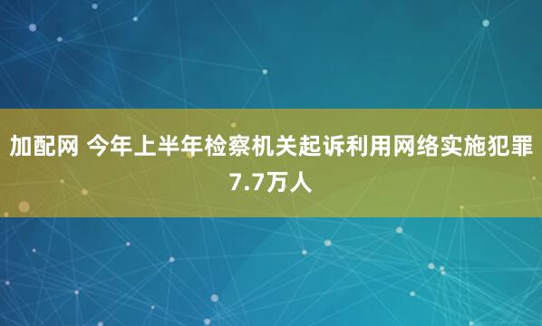 加配网 今年上半年检察机关起诉利用网络实施犯罪7.7万人