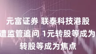 元富证券 联泰科技港股IPO遭监管追问 1元转股等成为焦点