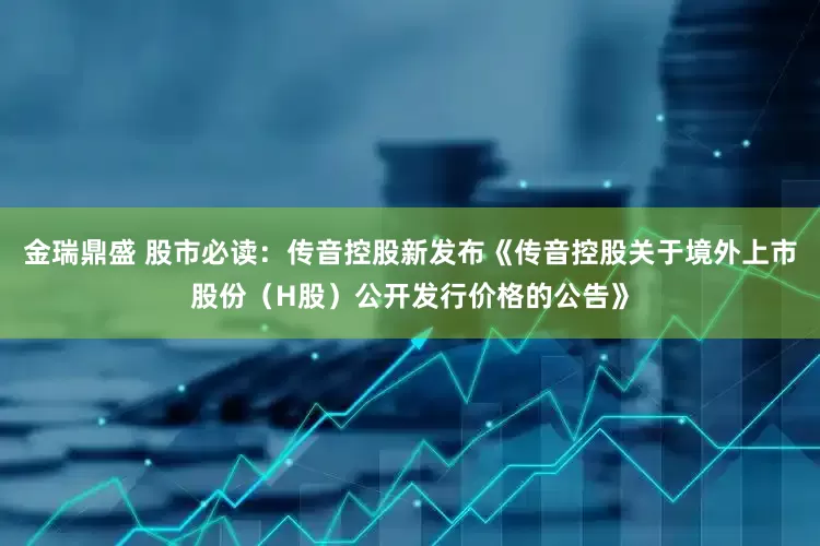 金瑞鼎盛 股市必读：传音控股新发布《传音控股关于境外上市股份（H股）公开发行价格的公告》